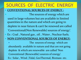 SOURCES OF ELECTRIC ENERGY
 CONVENTIONAL SOURCES OF ENERGY :
 The sources of energy which are
used in large volumes but are available in limited
quantities in the nature and which are going to
deplete in near future & can’t be renewed are called
‘Conventional(Non Renewable) sources of energy’.
 Ex : Coal , Natural gas , oil , Water , Nuclear fuels.
 NON CONVENTIONAL SOURCES OF ENERGY:
 The sources of energy which are
abundantly available in nature and that are not going
deplete & which are renewable are called ‘Non
Conventional (Renewable) sources of energy’.
Ex : Solar , Wind ,Tidal, GeoThermal, Biomass etc.
 