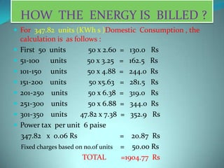 HOW THE ENERGY IS BILLED ?
 For 347.82 units (KWh s )Domestic Consumption , the
calculation is as follows :
 First 50 units 50 x 2.60 = 130.0 Rs
 51-100 units 50 x 3.25 = 162.5 Rs
 101-150 units 50 x 4.88 = 244.0 Rs
 151-200 units 50 x5.63 = 281.5 Rs
 201-250 units 50 x 6.38 = 319.0 Rs
 251-300 units 50 x 6.88 = 344.0 Rs
 301-350 units 47.82 x 7.38 = 352.9 Rs
 Power tax per unit 6 paise
347.82 x 0.06 Rs = 20.87 Rs
Fixed charges based on no.of units = 50.00 Rs
TOTAL =1904.77 Rs
 