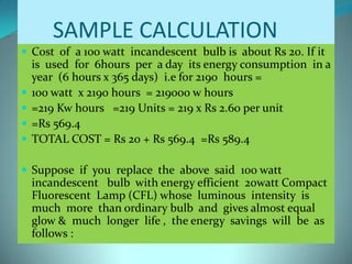SAMPLE CALCULATION
 Cost of a 100 watt incandescent bulb is about Rs 20. If it
is used for 6hours per a day its energy consumption in a
year (6 hours x 365 days) i.e for 2190 hours =
 100 watt x 2190 hours = 219000 w hours
 =219 Kw hours =219 Units = 219 x Rs 2.60 per unit
 =Rs 569.4
 TOTAL COST = Rs 20 + Rs 569.4 =Rs 589.4
 Suppose if you replace the above said 100 watt
incandescent bulb with energy efficient 20watt Compact
Fluorescent Lamp (CFL) whose luminous intensity is
much more than ordinary bulb and gives almost equal
glow & much longer life , the energy savings will be as
follows :
 