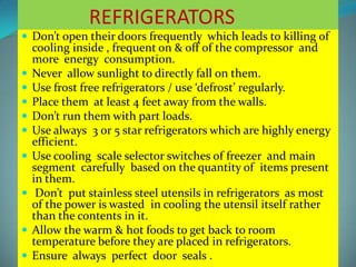REFRIGERATORS
 Don’t open their doors frequently which leads to killing of
cooling inside , frequent on & off of the compressor and
more energy consumption.
 Never allow sunlight to directly fall on them.
 Use frost free refrigerators / use ‘defrost’ regularly.
 Place them at least 4 feet away from the walls.
 Don’t run them with part loads.
 Use always 3 or 5 star refrigerators which are highly energy
efficient.
 Use cooling scale selector switches of freezer and main
segment carefully based on the quantity of items present
in them.
 Don’t put stainless steel utensils in refrigerators as most
of the power is wasted in cooling the utensil itself rather
than the contents in it.
 Allow the warm & hot foods to get back to room
temperature before they are placed in refrigerators.
 Ensure always perfect door seals .
 