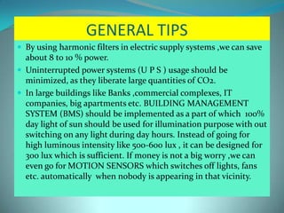 GENERAL TIPS
 By using harmonic filters in electric supply systems ,we can save
about 8 to 10 % power.
 Uninterrupted power systems (U P S ) usage should be
minimized, as they liberate large quantities of CO2.
 In large buildings like Banks ,commercial complexes, IT
companies, big apartments etc. BUILDING MANAGEMENT
SYSTEM (BMS) should be implemented as a part of which 100%
day light of sun should be used for illumination purpose with out
switching on any light during day hours. Instead of going for
high luminous intensity like 500-600 lux , it can be designed for
300 lux which is sufficient. If money is not a big worry ,we can
even go for MOTION SENSORS which switches off lights, fans
etc. automatically when nobody is appearing in that vicinity.
 