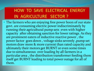 HOW TO SAVE ELECTRICAL ENERGY
IN AGRICULTURE SECTOR ?
 The farmers who are enjoying free power boon of our state
govt. are consuming electric power indiscriminately by
running their agricultural pump sets even with higher
capacity after obtaining sanction for lower ratings. As they
are prominent eaters of inductive reactive power , the
power factor goes down , voltage sinks severely ,pump set
motors draw more & more current than rated capacity and
ultimately their motors get BURNT or even some times
due to simultaneous over loading by all farmers in a
particular area , the distribution transformer feeding them
itself get BURNT leading to total power outage for all of
them.
 