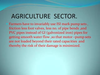AGRICULTURE SECTOR.
 Farmers have to invariably use ISI mark pump sets ,
friction less foot valves, less no. of pipe bends ,and
PVC pipes instead of GI (galvonized iron) pipes for
getting smooth water flow ,so that motor –pump sets
are not loaded beyond their rated capacities and
thereby the risk of their damage is minimized.
 