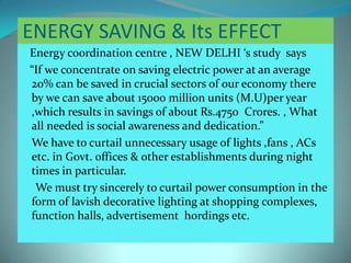 ENERGY SAVING & Its EFFECT
Energy coordination centre , NEW DELHI ‘s study says
“If we concentrate on saving electric power at an average
20% can be saved in crucial sectors of our economy there
by we can save about 15000 million units (M.U)per year
,which results in savings of about Rs.4750 Crores. , What
all needed is social awareness and dedication.”
We have to curtail unnecessary usage of lights ,fans , ACs
etc. in Govt. offices & other establishments during night
times in particular.
We must try sincerely to curtail power consumption in the
form of lavish decorative lighting at shopping complexes,
function halls, advertisement hordings etc.
 