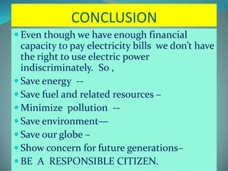 CONCLUSION
 Even though we have enough financial
capacity to pay electricity bills we don’t have
the right to use electric power
indiscriminately. So ,
 Save energy --
 Save fuel and related resources –
 Minimize pollution --
 Save environment—
 Save our globe –
 Show concern for future generations–
 BE A RESPONSIBLE CITIZEN.
 