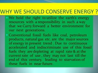 WHY WE SHOULD CONSERVE ENERGY ?
 We hold the right to utilize the earth’s energy
resources with a responsibility in such a way
that we Carry forward a better environment for
our next generations.
 Conventional fossil fuels like coal, petroleum
products, natural gas etc. are the major sources
of energy in present trend . Due to continuous
accelerated and indiscriminate use of this fossil
fuels they are depleting at rapid rate & at the
current rate of use , they may not last till the
end of this century, leading to starvation of
these fuels in near future.
 