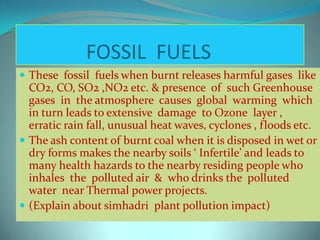FOSSIL FUELS
 These fossil fuels when burnt releases harmful gases like
CO2, CO, SO2 ,NO2 etc. & presence of such Greenhouse
gases in the atmosphere causes global warming which
in turn leads to extensive damage to Ozone layer ,
erratic rain fall, unusual heat waves, cyclones , floods etc.
 The ash content of burnt coal when it is disposed in wet or
dry forms makes the nearby soils ‘ Infertile’ and leads to
many health hazards to the nearby residing people who
inhales the polluted air & who drinks the polluted
water near Thermal power projects.
 (Explain about simhadri plant pollution impact)
 