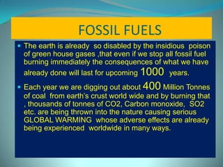FOSSIL FUELS
 The earth is already so disabled by the insidious poison
of green house gases ,that even if we stop all fossil fuel
burning immediately the consequences of what we have
already done will last for upcoming 1000 years.
 Each year we are digging out about 400 Million Tonnes
of coal from earth’s crust world wide and by burning that
, thousands of tonnes of CO2, Carbon monoxide, SO2
etc. are being thrown into the nature causing serious
GLOBAL WARMING whose adverse effects are already
being experienced worldwide in many ways.
 