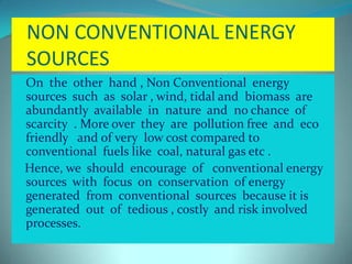 NON CONVENTIONAL ENERGY
SOURCES
 On the other hand , Non Conventional energy
sources such as solar , wind, tidal and biomass are
abundantly available in nature and no chance of
scarcity . More over they are pollution free and eco
friendly and of very low cost compared to
conventional fuels like coal, natural gas etc .
Hence, we should encourage of conventional energy
sources with focus on conservation of energy
generated from conventional sources because it is
generated out of tedious , costly and risk involved
processes.
 