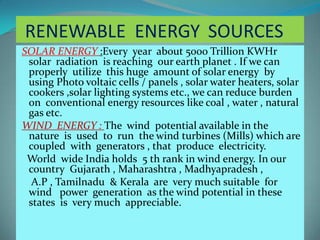RENEWABLE ENERGY SOURCES
SOLAR ENERGY :Every year about 5000 Trillion KWHr
solar radiation is reaching our earth planet . If we can
properly utilize this huge amount of solar energy by
using Photo voltaic cells / panels , solar water heaters, solar
cookers ,solar lighting systems etc., we can reduce burden
on conventional energy resources like coal , water , natural
gas etc.
WIND ENERGY : The wind potential available in the
nature is used to run the wind turbines (Mills) which are
coupled with generators , that produce electricity.
World wide India holds 5 th rank in wind energy. In our
country Gujarath , Maharashtra , Madhyapradesh ,
A.P , Tamilnadu & Kerala are very much suitable for
wind power generation as the wind potential in these
states is very much appreciable.
 
