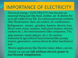 IMPORTANCE OF ELECTRICITY
 Electrical energy ( ELECTRICITY) has became an
essential thing just like food, clothes ,air & shelter for
us in all walks of our life for various personal comforts
(like Illumination ,fans ,air coolers, air conditioners ,
Refrigerators , mixers , grinders, heaters, electric iron,
Micro wave ovens ,toasters, Induction heaters, electric
cookers etc.), for entertainment (like computers, TVs,
play stations, music players etc.), for various
industrial & agricultural functionaries(like pumps,
motors, generators ,various drives & other machinery)
and
Motive applications like Electric trains ,bikes ,cars etc.
Simply we can say Life without electric power is
just beyond imagination .
 