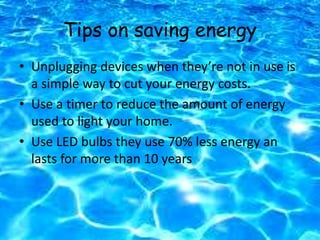 Tips on saving energy
• Unplugging devices when they’re not in use is
a simple way to cut your energy costs.
• Use a timer to reduce the amount of energy
used to light your home.
• Use LED bulbs they use 70% less energy an
lasts for more than 10 years
 