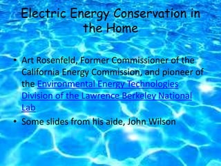 Electric Energy Conservation in
the Home
• Art Rosenfeld, Former Commissioner of the
California Energy Commission, and pioneer of
the Environmental Energy Technologies
Division of the Lawrence Berkeley National
Lab
• Some slides from his aide, John Wilson
 