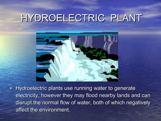 HYDROELECTRIC PLANTHYDROELECTRIC PLANT
• Hydroelectric plants use running water to generateHydroelectric plants use running water to generate
electricity, however they may flood nearby lands and canelectricity, however they may flood nearby lands and can
disrupt the normal flow of water, both of which negativelydisrupt the normal flow of water, both of which negatively
affect the environment.affect the environment.
 