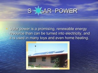 S LAR POWERS LAR POWER
• Solar power is a promising, renewable energySolar power is a promising, renewable energy
resource than can be turned into electricity, andresource than can be turned into electricity, and
it is used in many toys and even home heating.it is used in many toys and even home heating.
 
