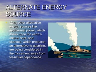 ALTERNATE ENERGYALTERNATE ENERGY
SOURCESOURCE
• Many other alternativeMany other alternative
energy sources likeenergy sources like
geothermal power, whichgeothermal power, which
draws upon the earth’sdraws upon the earth’s
natural heat, andnatural heat, and
biomass, which producesbiomass, which produces
an alternative to gasoline,an alternative to gasoline,
are being considered inare being considered in
the movement away fromthe movement away from
fossil fuel dependence.fossil fuel dependence.
 