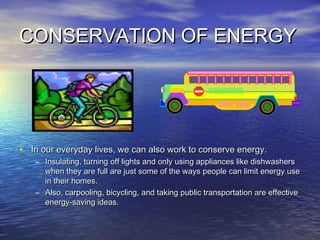 CONSERVATION OF ENERGYCONSERVATION OF ENERGY
• In our everyday lives, we can also work to conserve energy.In our everyday lives, we can also work to conserve energy.
– Insulating, turning off lights and only using appliances like dishwashersInsulating, turning off lights and only using appliances like dishwashers
when they are full are just some of the ways people can limit energy usewhen they are full are just some of the ways people can limit energy use
in their homes.in their homes.
– Also, carpooling, bicycling, and taking public transportation are effectiveAlso, carpooling, bicycling, and taking public transportation are effective
energy-saving ideas.energy-saving ideas.
 