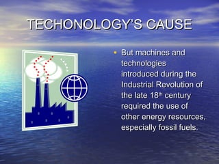 TECHONOLOGY’S CAUSETECHONOLOGY’S CAUSE
• But machines andBut machines and
technologiestechnologies
introduced during theintroduced during the
Industrial Revolution ofIndustrial Revolution of
the late 18the late 18thth
centurycentury
required the use ofrequired the use of
other energy resources,other energy resources,
especially fossil fuels.especially fossil fuels.
 