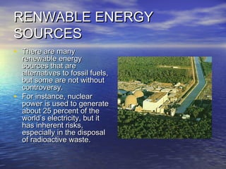 RENWABLE ENERGYRENWABLE ENERGY
SOURCESSOURCES
• There are manyThere are many
renewable energyrenewable energy
sources that aresources that are
alternatives to fossil fuels,alternatives to fossil fuels,
but some are not withoutbut some are not without
controversy.controversy.
• For instance, nuclearFor instance, nuclear
power is used to generatepower is used to generate
about 25 percent of theabout 25 percent of the
world’s electricity, but itworld’s electricity, but it
has inherent risks,has inherent risks,
especially in the disposalespecially in the disposal
of radioactive waste.of radioactive waste.
 