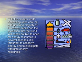 • WWiitthh tthhee mmooddeerrnn wwoorrlldd 
ddeeppeennddiinngg uuppoonn ccooaall,, ooiill 
aanndd ggaass ffoorr aa mmaajjoorriittyy ooff 
iittss eenneerrggyy nneeeeddss aanndd tthhee 
pprreeddiiccttiioonn tthhaatt tthhee wwoorrlldd 
wwiillll nneeaarrllyy ddoouubbllee iittss nneeeedd 
ffoorr eenneerrggyy rreessoouurrcceess iinn 
sseevveerraall ddeeccaaddeess,, iitt iiss 
iimmppoorrttaanntt ttoo ccoonnsseerrvvee 
eenneerrggyy aanndd ttoo iinnvveessttiiggaattee 
aalltteerrnnaattee eenneerrggyy 
rreessoouurrcceess 
 