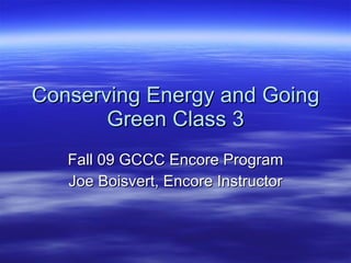 Conserving Energy and Going Green Class 3 Fall 09 GCCC Encore Program Joe Boisvert, Encore Instructor 
