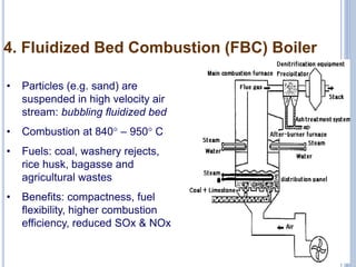 10
4. Fluidized Bed Combustion (FBC) Boiler
• Particles (e.g. sand) are
suspended in high velocity air
stream: bubbling fluidized bed
• Combustion at 840° – 950° C
• Fuels: coal, washery rejects,
rice husk, bagasse and
agricultural wastes
• Benefits: compactness, fuel
flexibility, higher combustion
efficiency, reduced SOx & NOx
 