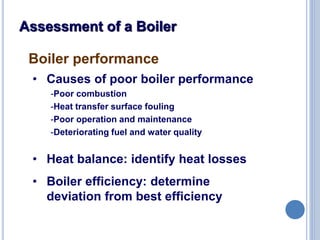 16
Assessment of a Boiler
Boiler performance
• Causes of poor boiler performance
-Poor combustion
-Heat transfer surface fouling
-Poor operation and maintenance
-Deteriorating fuel and water quality
• Heat balance: identify heat losses
• Boiler efficiency: determine
deviation from best efficiency
 