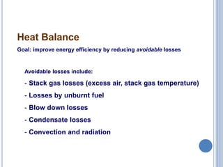 19
Heat Balance
Goal: improve energy efficiency by reducing avoidable losses
Avoidable losses include:
- Stack gas losses (excess air, stack gas temperature)
- Losses by unburnt fuel
- Blow down losses
- Condensate losses
- Convection and radiation
 