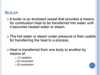 BOILER
 A boiler is an enclosed vessel that provides a means
for combustion heat to be transferred into water until
it becomes heated water or steam.
 The hot water or steam under pressure is then usable
for transferring the heat to a process.
 Heat is transferred from one body to another by
means of:
 (1) radiation
 (2) convection
 (3) conduction
1-Mar-19 Engr. Ahsanullah Soomro 2
 
