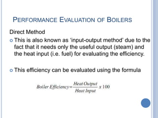 PERFORMANCE EVALUATION OF BOILERS
Direct Method
 This is also known as ‘input-output method’ due to the
fact that it needs only the useful output (steam) and
the heat input (i.e. fuel) for evaluating the efficiency.
 This efficiency can be evaluated using the formula
Engr. Ahsanullah Soomro
 