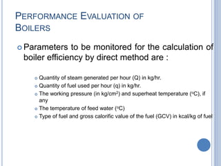 PERFORMANCE EVALUATION OF
BOILERS
 Parameters to be monitored for the calculation of
boiler efficiency by direct method are :
 Quantity of steam generated per hour (Q) in kg/hr.
 Quantity of fuel used per hour (q) in kg/hr.
 The working pressure (in kg/cm2) and superheat temperature (oC), if
any
 The temperature of feed water (oC)
 Type of fuel and gross calorific value of the fuel (GCV) in kcal/kg of fuel
1-Mar-19 24Engr. Ahsanullah Soomro
 