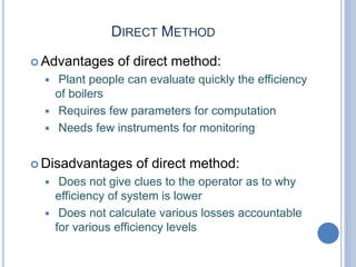 DIRECT METHOD
 Advantages of direct method:
 Plant people can evaluate quickly the efficiency
of boilers
 Requires few parameters for computation
 Needs few instruments for monitoring
 Disadvantages of direct method:
 Does not give clues to the operator as to why
efficiency of system is lower
 Does not calculate various losses accountable
for various efficiency levels
 