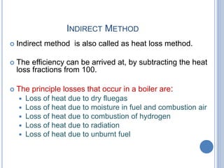 INDIRECT METHOD
 Indirect method is also called as heat loss method.
 The efficiency can be arrived at, by subtracting the heat
loss fractions from 100.
 The principle losses that occur in a boiler are:
 Loss of heat due to dry fluegas
 Loss of heat due to moisture in fuel and combustion air
 Loss of heat due to combustion of hydrogen
 Loss of heat due to radiation
 Loss of heat due to unburnt fuel
 
