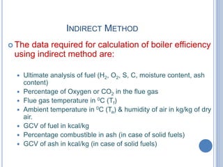 INDIRECT METHOD
 The data required for calculation of boiler efficiency
using indirect method are:
 Ultimate analysis of fuel (H2, O2, S, C, moisture content, ash
content)
 Percentage of Oxygen or CO2 in the flue gas
 Flue gas temperature in 0C (Tf)
 Ambient temperature in 0C (Ta) & humidity of air in kg/kg of dry
air.
 GCV of fuel in kcal/kg
 Percentage combustible in ash (in case of solid fuels)
 GCV of ash in kcal/kg (in case of solid fuels)
 