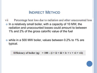 INDIRECT METHOD
 In a relatively small boiler, with a capacity of 10 MW, the
radiation and unaccounted losses could amount to between
1% and 2% of the gross calorific value of the fuel
 while in a 500 MW boiler, values between 0.2% to 1% are
typical.
 