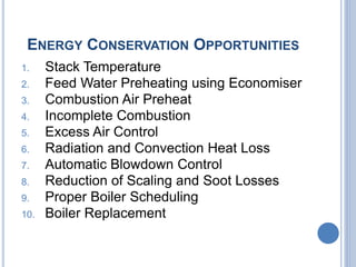 ENERGY CONSERVATION OPPORTUNITIES
1. Stack Temperature
2. Feed Water Preheating using Economiser
3. Combustion Air Preheat
4. Incomplete Combustion
5. Excess Air Control
6. Radiation and Convection Heat Loss
7. Automatic Blowdown Control
8. Reduction of Scaling and Soot Losses
9. Proper Boiler Scheduling
10. Boiler Replacement
 