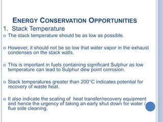 ENERGY CONSERVATION OPPORTUNITIES
1. Stack Temperature
 The stack temperature should be as low as possible.
 However, it should not be so low that water vapor in the exhaust
condenses on the stack walls.
 This is important in fuels containing significant Sulphur as low
temperature can lead to Sulphur dew point corrosion.
 Stack temperatures greater than 200°C indicates potential for
recovery of waste heat.
 It also indicate the scaling of heat transfer/recovery equipment
and hence the urgency of taking an early shut down for water /
flue side cleaning.
 