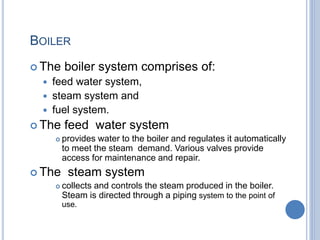 BOILER
 The boiler system comprises of:
 feed water system,
 steam system and
 fuel system.
 The feed water system
 provides water to the boiler and regulates it automatically
to meet the steam demand. Various valves provide
access for maintenance and repair.
 The steam system
 collects and controls the steam produced in the boiler.
Steam is directed through a piping system to the point of
use.
1-Mar-19 4Engr. Ahsanullah Soomro
 
