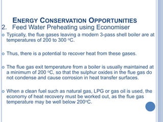 ENERGY CONSERVATION OPPORTUNITIES
2. Feed Water Preheating using Economiser
 Typically, the flue gases leaving a modern 3-pass shell boiler are at
temperatures of 200 to 300 oC.
 Thus, there is a potential to recover heat from these gases.
 The flue gas exit temperature from a boiler is usually maintained at
a minimum of 200 oC, so that the sulphur oxides in the flue gas do
not condense and cause corrosion in heat transfer surfaces.
 When a clean fuel such as natural gas, LPG or gas oil is used, the
economy of heat recovery must be worked out, as the flue gas
temperature may be well below 200oC.
 