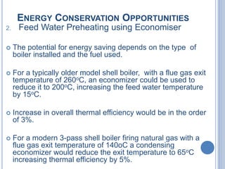 ENERGY CONSERVATION OPPORTUNITIES
2. Feed Water Preheating using Economiser
 The potential for energy saving depends on the type of
boiler installed and the fuel used.
 For a typically older model shell boiler, with a flue gas exit
temperature of 260oC, an economizer could be used to
reduce it to 200oC, increasing the feed water temperature
by 15oC.
 Increase in overall thermal efficiency would be in the order
of 3%.
 For a modern 3-pass shell boiler firing natural gas with a
flue gas exit temperature of 140oC a condensing
economizer would reduce the exit temperature to 65oC
increasing thermal efficiency by 5%.
 