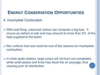 ENERGY CONSERVATION OPPORTUNITIES
4. Incomplete Combustion
 With coal firing, unburned carbon can comprise a big loss. It
occurs as carbon-in-ash and may amount to more than 2% of the
heat supplied to the boiler.
 Non uniform fuel size could be one of the reasons for incomplete
combustion.
 In chain grate stokers, large lumps will not burn out completely,
while small pieces and fines may block the air passage, thus
causing poor air distribution.
 