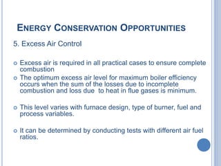 ENERGY CONSERVATION OPPORTUNITIES
5. Excess Air Control
 Excess air is required in all practical cases to ensure complete
combustion
 The optimum excess air level for maximum boiler efficiency
occurs when the sum of the losses due to incomplete
combustion and loss due to heat in flue gases is minimum.
 This level varies with furnace design, type of burner, fuel and
process variables.
 It can be determined by conducting tests with different air fuel
ratios.
 