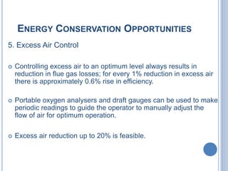 ENERGY CONSERVATION OPPORTUNITIES
5. Excess Air Control
 Controlling excess air to an optimum level always results in
reduction in flue gas losses; for every 1% reduction in excess air
there is approximately 0.6% rise in efficiency.
 Portable oxygen analysers and draft gauges can be used to make
periodic readings to guide the operator to manually adjust the
flow of air for optimum operation.
 Excess air reduction up to 20% is feasible.
 