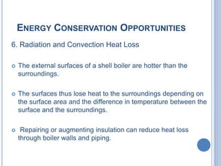ENERGY CONSERVATION OPPORTUNITIES
6. Radiation and Convection Heat Loss
 The external surfaces of a shell boiler are hotter than the
surroundings.
 The surfaces thus lose heat to the surroundings depending on
the surface area and the difference in temperature between the
surface and the surroundings.
 Repairing or augmenting insulation can reduce heat loss
through boiler walls and piping.
 