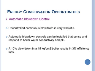 ENERGY CONSERVATION OPPORTUNITIES
7. Automatic Blowdown Control
 Uncontrolled continuous blowdown is very wasteful.
 Automatic blowdown controls can be installed that sense and
respond to boiler water conductivity and pH.
 A 10% blow down in a 15 kg/cm2 boiler results in 3% efficiency
loss.
 