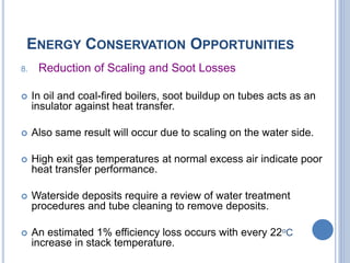 ENERGY CONSERVATION OPPORTUNITIES
8. Reduction of Scaling and Soot Losses
 In oil and coal-fired boilers, soot buildup on tubes acts as an
insulator against heat transfer.
 Also same result will occur due to scaling on the water side.
 High exit gas temperatures at normal excess air indicate poor
heat transfer performance.
 Waterside deposits require a review of water treatment
procedures and tube cleaning to remove deposits.
 An estimated 1% efficiency loss occurs with every 22oC
increase in stack temperature.
 