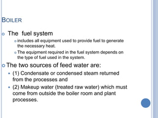 BOILER
 The fuel system
 includes all equipment used to provide fuel to generate
the necessary heat.
 The equipment required in the fuel system depends on
the type of fuel used in the system.
 The two sources of feed water are:
 (1) Condensate or condensed steam returned
from the processes and
 (2) Makeup water (treated raw water) which must
come from outside the boiler room and plant
processes.
1-Mar-19 5Engr. Ahsanullah Soomro
 