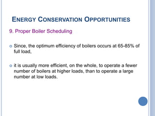 ENERGY CONSERVATION OPPORTUNITIES
9. Proper Boiler Scheduling
 Since, the optimum efficiency of boilers occurs at 65-85% of
full load,
 it is usually more efficient, on the whole, to operate a fewer
number of boilers at higher loads, than to operate a large
number at low loads.
 