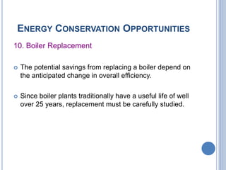 ENERGY CONSERVATION OPPORTUNITIES
10. Boiler Replacement
 The potential savings from replacing a boiler depend on
the anticipated change in overall efficiency.
 Since boiler plants traditionally have a useful life of well
over 25 years, replacement must be carefully studied.
 