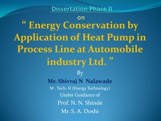 “ Energy Conservation by
Application of Heat Pump in
Process Line at Automobile
industry Ltd. ”
By
Mr. Shivraj N Nalawade
M . Tech- II (Energy Technology)
Under Guidance of
Prof. N. N. Shinde
Mr. S. A. Doshi
 